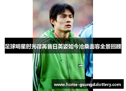 足球明星时光荏苒昔日英姿如今沧桑面容全景回顾